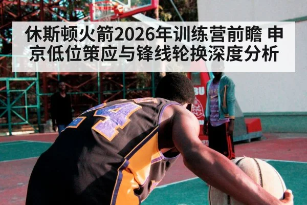 休斯顿火箭2026年训练营前瞻 申京低位策应与锋线轮换深度分析