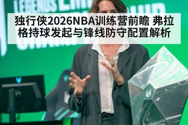 独行侠2026NBA训练营前瞻 弗拉格持球发起与锋线防守配置解析