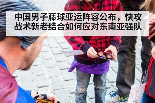 中国男子藤球亚运阵容公布，快攻战术新老结合如何应对东南亚强队